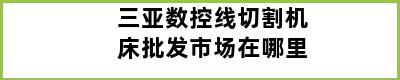 三亚数控线切割机床批发市场在哪里