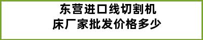 东营进口线切割机床厂家批发价格多少