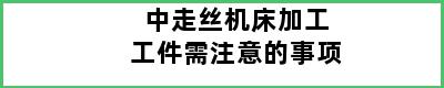 中走丝机床加工工件需注意的事项