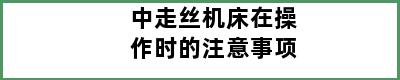 中走丝机床在操作时的注意事项