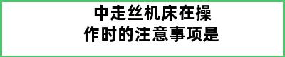 中走丝机床在操作时的注意事项是