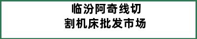 临汾阿奇线切割机床批发市场