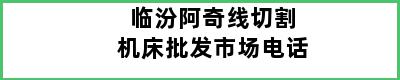 临汾阿奇线切割机床批发市场电话