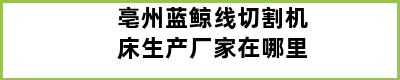 亳州蓝鲸线切割机床生产厂家在哪里