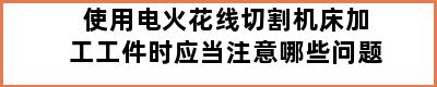 使用电火花线切割机床加工工件时应当注意哪些问题