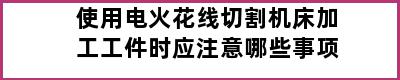 使用电火花线切割机床加工工件时应注意哪些事项