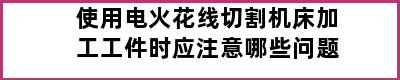 使用电火花线切割机床加工工件时应注意哪些问题