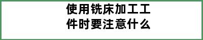 使用铣床加工工件时要注意什么