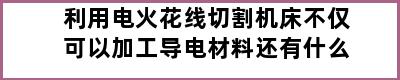 利用电火花线切割机床不仅可以加工导电材料还有什么