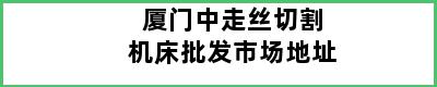 厦门中走丝切割机床批发市场地址