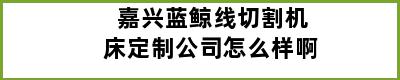 嘉兴蓝鲸线切割机床定制公司怎么样啊