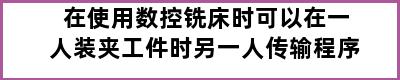 在使用数控铣床时可以在一人装夹工件时另一人传输程序