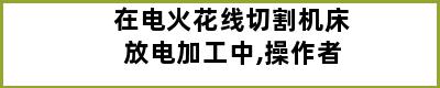 在电火花线切割机床放电加工中,操作者