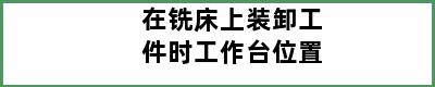 在铣床上装卸工件时工作台位置