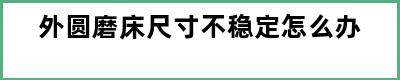 外圆磨床尺寸不稳定怎么办