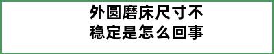 外圆磨床尺寸不稳定是怎么回事