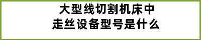 大型线切割机床中走丝设备型号是什么