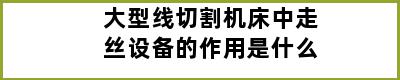 大型线切割机床中走丝设备的作用是什么