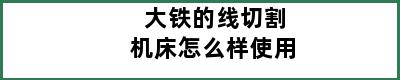 大铁的线切割机床怎么样使用