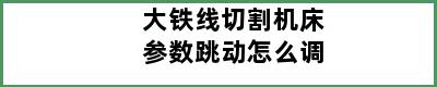 大铁线切割机床参数跳动怎么调