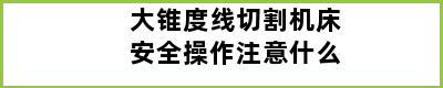 大锥度线切割机床安全操作注意什么