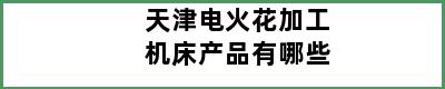 天津电火花加工机床产品有哪些