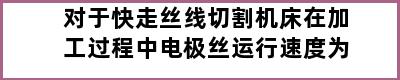 对于快走丝线切割机床在加工过程中电极丝运行速度为