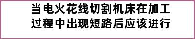 当电火花线切割机床在加工过程中出现短路后应该进行