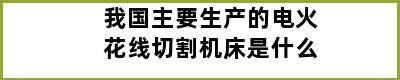 我国主要生产的电火花线切割机床是什么