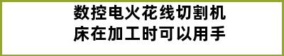 数控电火花线切割机床在加工时可以用手