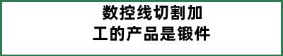 数控线切割加工的产品是锻件