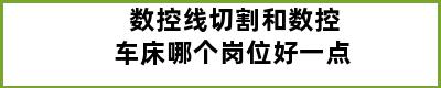 数控线切割和数控车床哪个岗位好一点