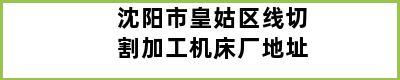 沈阳市皇姑区线切割加工机床厂地址