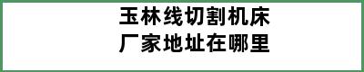 玉林线切割机床厂家地址在哪里