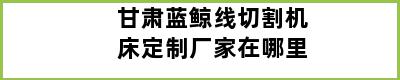 甘肃蓝鲸线切割机床定制厂家在哪里