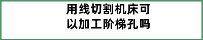 用线切割机床可以加工阶梯孔吗