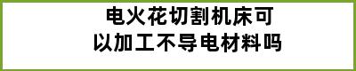 电火花切割机床可以加工不导电材料吗