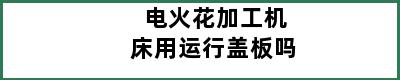 电火花加工机床用运行盖板吗