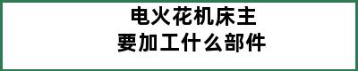 电火花机床主要加工什么部件