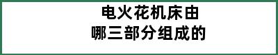 电火花机床由哪三部分组成的