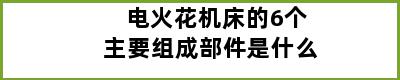 电火花机床的6个主要组成部件是什么