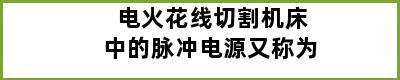 电火花线切割机床中的脉冲电源又称为