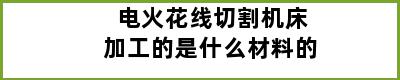 电火花线切割机床加工的是什么材料的