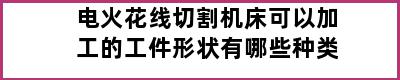 电火花线切割机床可以加工的工件形状有哪些种类