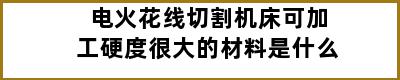 电火花线切割机床可加工硬度很大的材料是什么