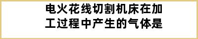 电火花线切割机床在加工过程中产生的气体是