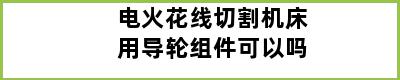 电火花线切割机床用导轮组件可以吗