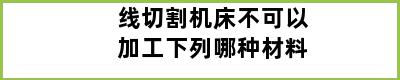 线切割机床不可以加工下列哪种材料