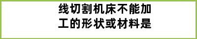 线切割机床不能加工的形状或材料是