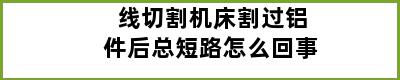 线切割机床割过铝件后总短路怎么回事